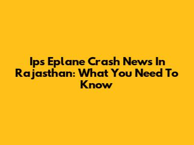 Ips Eplane Crash News In Rajasthan: What You Need To Know