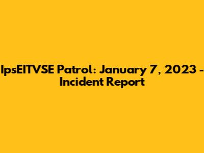IpsEITVSE Patrol: January 7, 2023 - Incident Report