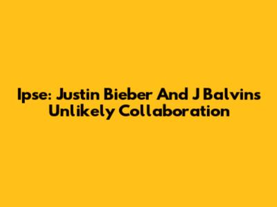 Ipse: Justin Bieber And J Balvin's Unlikely Collaboration