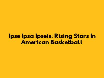 Ipse Ipsa Ipseis: Rising Stars In American Basketball