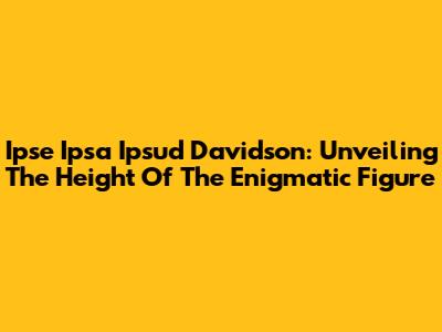 Ipse Ipsa Ipsud Davidson: Unveiling The Height Of The Enigmatic Figure
