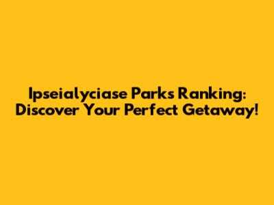 Ipseialyciase Parks Ranking: Discover Your Perfect Getaway!