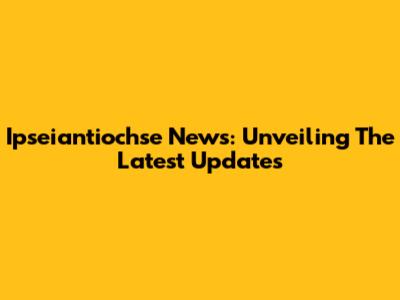 Ipseiantiochse News: Unveiling The Latest Updates