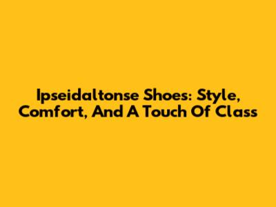Ipseidaltonse Shoes: Style, Comfort, And A Touch Of Class