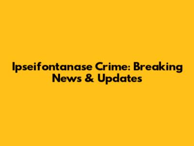 Ipseifontanase Crime: Breaking News & Updates