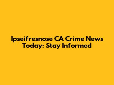 Ipseifresnose CA Crime News Today: Stay Informed