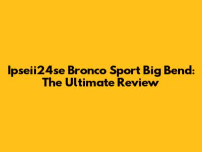 Ipseii24se Bronco Sport Big Bend: The Ultimate Review
