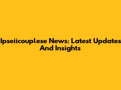Ipseiicouplese News: Latest Updates And Insights