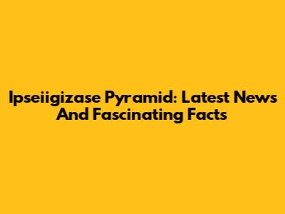 Ipseiigizase Pyramid: Latest News And Fascinating Facts