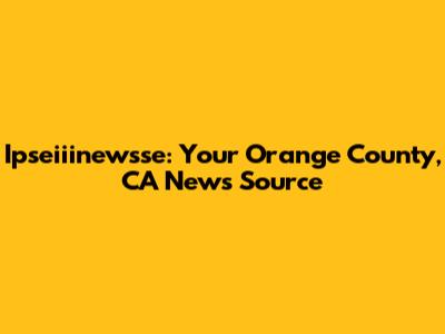 Ipseiiinewsse: Your Orange County, CA News Source