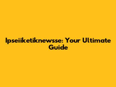 Ipseiiketiknewsse: Your Ultimate Guide