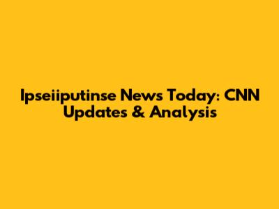 Ipseiiputinse News Today: CNN Updates & Analysis