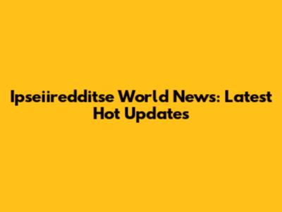 Ipseiiredditse World News: Latest Hot Updates