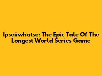 Ipseiiwhatse: The Epic Tale Of The Longest World Series Game