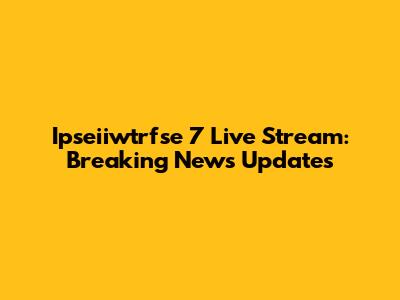 Ipseiiwtrfse 7 Live Stream: Breaking News Updates