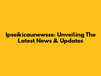 Ipseikicaunewsse: Unveiling The Latest News & Updates