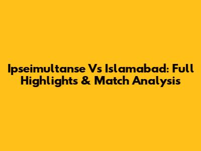 Ipseimultanse Vs Islamabad: Full Highlights & Match Analysis