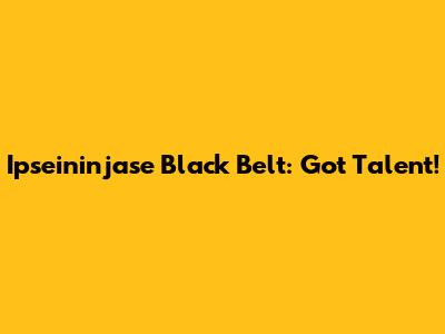 Ipseininjase Black Belt: Got Talent!