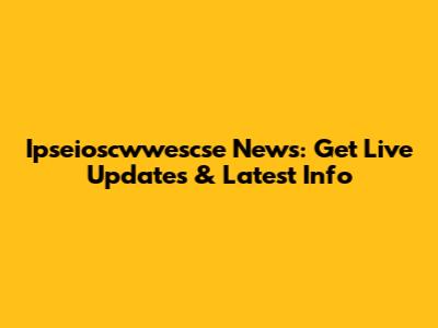 Ipseioscwwescse News: Get Live Updates & Latest Info