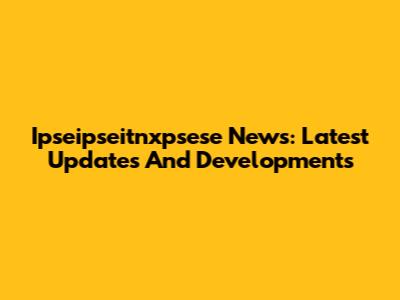 Ipseipseitnxpsese News: Latest Updates And Developments