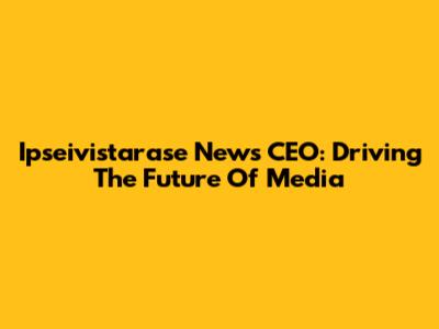 Ipseivistarase News CEO: Driving The Future Of Media