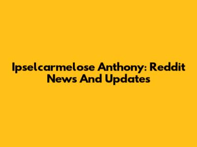 Ipselcarmelose Anthony: Reddit News And Updates