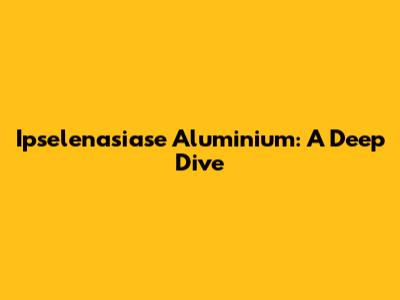 Ipselenasiase Aluminium: A Deep Dive