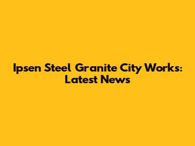 Ipsen Steel Granite City Works: Latest News