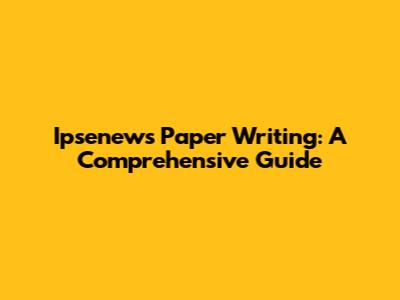 Ipsenews Paper Writing: A Comprehensive Guide
