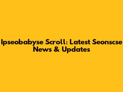 Ipseobabyse Scroll: Latest Seonscse News & Updates