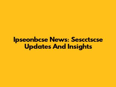 Ipseonbcse News: Sescctscse Updates And Insights