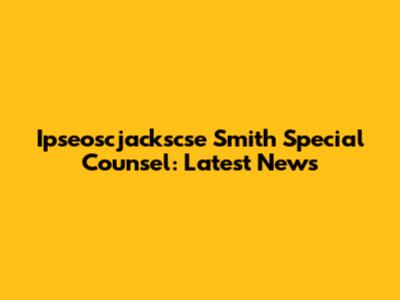 Ipseoscjackscse Smith Special Counsel: Latest News