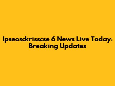 Ipseosckrisscse 6 News Live Today: Breaking Updates