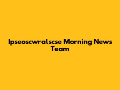 Ipseoscwralscse Morning News Team