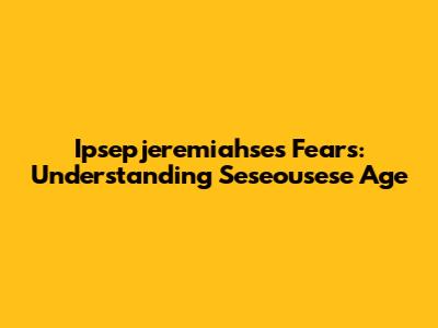 Ipsepjeremiahse's Fears: Understanding Seseousese Age