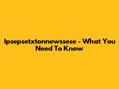 Ipsepsetxtonnewssese - What You Need To Know