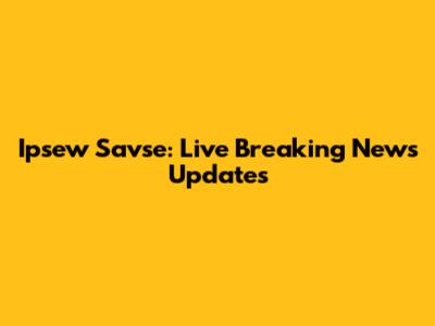 Ipsew Savse: Live Breaking News Updates