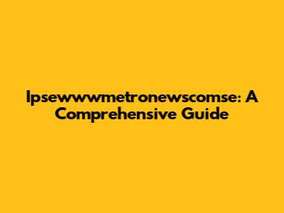 Ipsewwwmetronewscomse: A Comprehensive Guide
