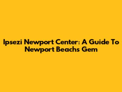 Ipsezi Newport Center: A Guide To Newport Beach's Gem