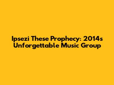 Ipsezi These Prophecy: 2014's Unforgettable Music Group