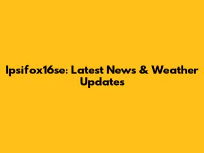 Ipsifox16se: Latest News & Weather Updates