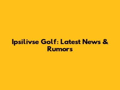 Ipsilivse Golf: Latest News & Rumors