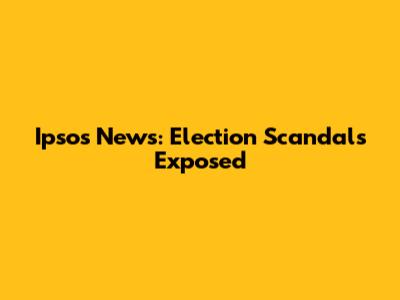 Ipsos News: Election Scandals Exposed