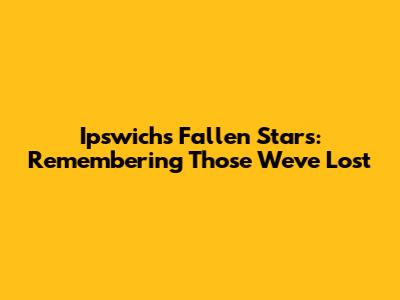 Ipswich's Fallen Stars: Remembering Those We've Lost