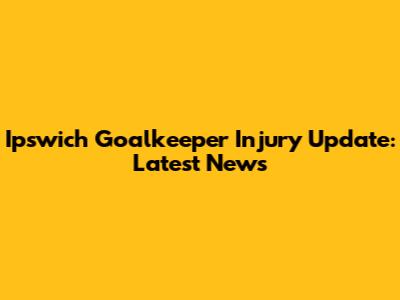Ipswich Goalkeeper Injury Update: Latest News