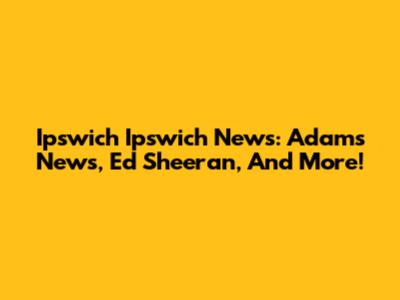 Ipswich Ipswich News: Adams News, Ed Sheeran, And More!