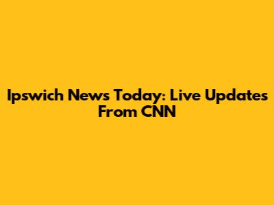 Ipswich News Today: Live Updates From CNN