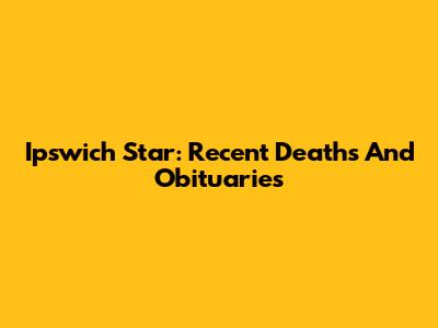 Ipswich Star: Recent Deaths And Obituaries