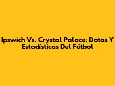 Ipswich Vs. Crystal Palace: Datos Y Estadísticas Del Fútbol