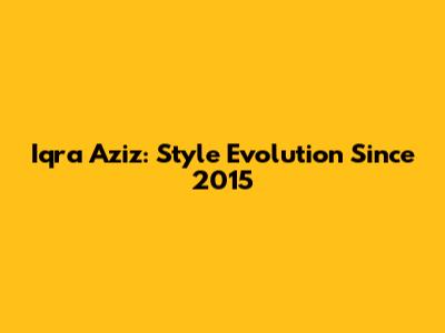 Iqra Aziz: Style Evolution Since 2015